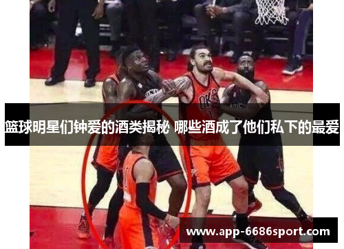 篮球明星们钟爱的酒类揭秘 哪些酒成了他们私下的最爱